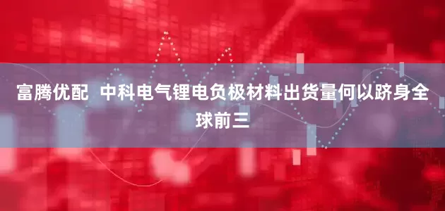 富腾优配  中科电气锂电负极材料出货量何以跻身全球前三