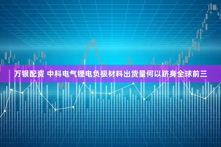 万银配资 中科电气锂电负极材料出货量何以跻身全球前三