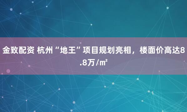 金致配资 杭州“地王”项目规划亮相，楼面价高达8.8万/㎡