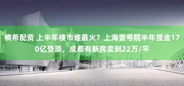 楠希配资 上半年楼市谁最火？上海壹号院半年揽金170亿登顶，成都有新房卖到22万/平