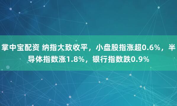掌中宝配资 纳指大致收平，小盘股指涨超0.6%，半导体指数涨1.8%，银行指数跌0.9%