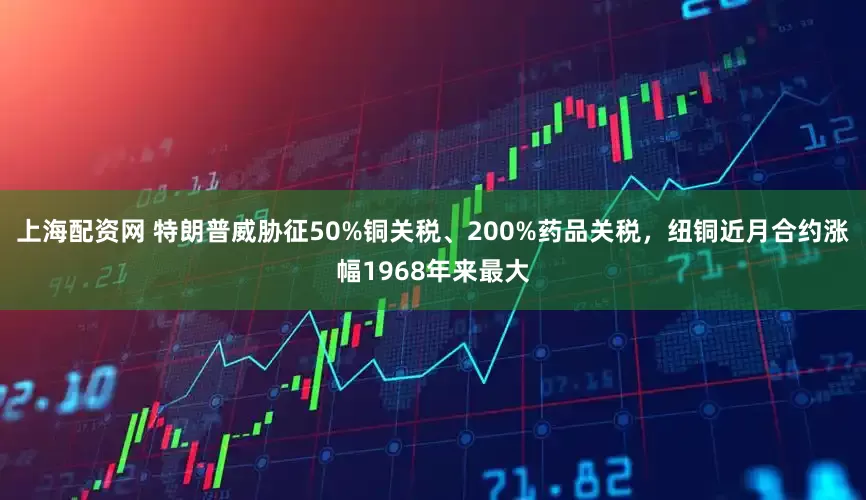 上海配资网 特朗普威胁征50%铜关税、200%药品关税，纽铜近月合约涨幅1968年来最大