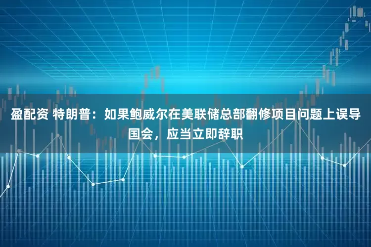 盈配资 特朗普：如果鲍威尔在美联储总部翻修项目问题上误导国会，应当立即辞职