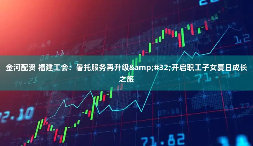 金河配资 福建工会：暑托服务再升级&#32;开启职工子女夏日成长之旅