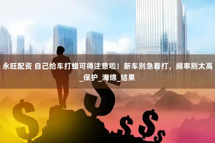 永旺配资 自己给车打蜡可得注意啦！新车别急着打，频率别太高_保护_海绵_结果