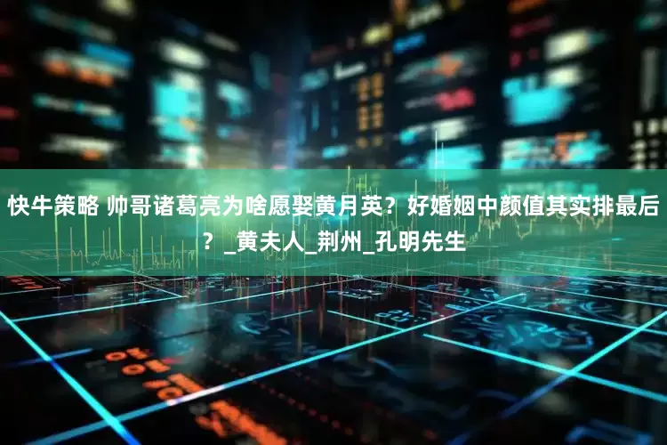 快牛策略 帅哥诸葛亮为啥愿娶黄月英？好婚姻中颜值其实排最后？_黄夫人_荆州_孔明先生