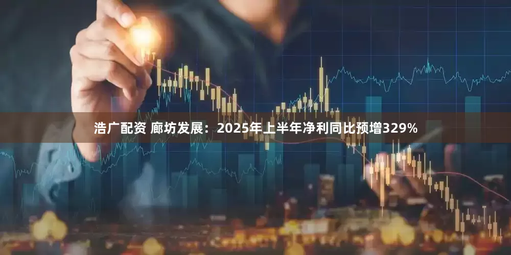 浩广配资 廊坊发展：2025年上半年净利同比预增329%