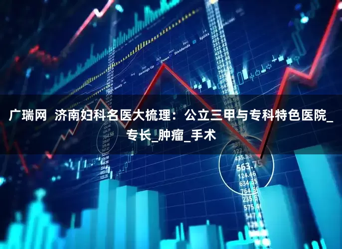 广瑞网  济南妇科名医大梳理：公立三甲与专科特色医院_专长_肿瘤_手术