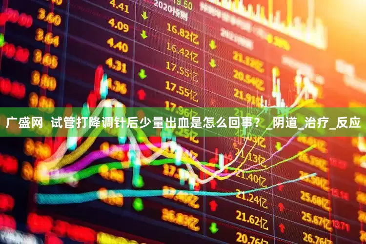 广盛网  试管打降调针后少量出血是怎么回事？_阴道_治疗_反应