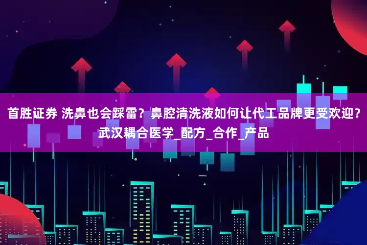 首胜证券 洗鼻也会踩雷？鼻腔清洗液如何让代工品牌更受欢迎？武汉耦合医学_配方_合作_产品