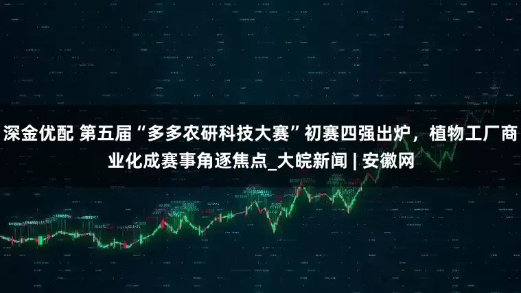 深金优配 第五届“多多农研科技大赛”初赛四强出炉，植物工厂商业化成赛事角逐焦点_大皖新闻 | 安徽网