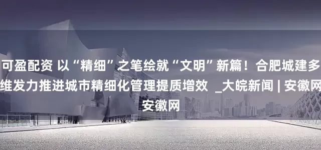 可盈配资 以“精细”之笔绘就“文明”新篇！合肥城建多维发力推进城市精细化管理提质增效  _大皖新闻 | 安徽网