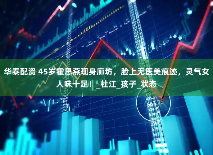 华泰配资 45岁霍思燕现身廊坊，脸上无医美痕迹，灵气女人味十足！_杜江_孩子_状态