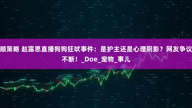 顺策略 赵露思直播狗狗狂吠事件：是护主还是心理阴影？网友争议不断！_Doe_宠物_事儿