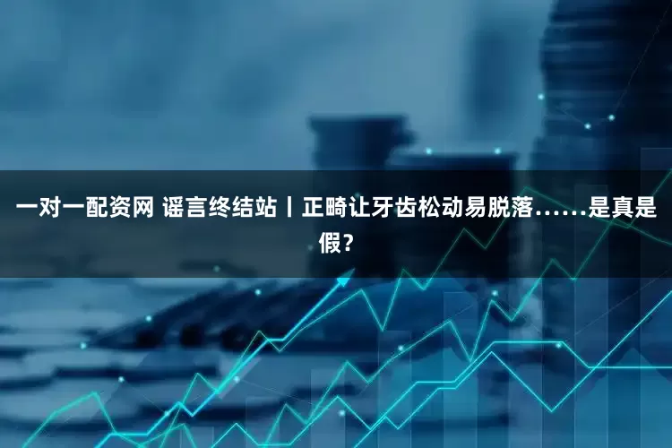 一对一配资网 谣言终结站丨正畸让牙齿松动易脱落……是真是假？