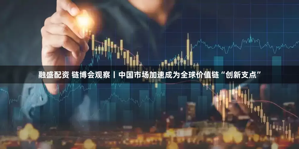 融盛配资 链博会观察丨中国市场加速成为全球价值链“创新支点”