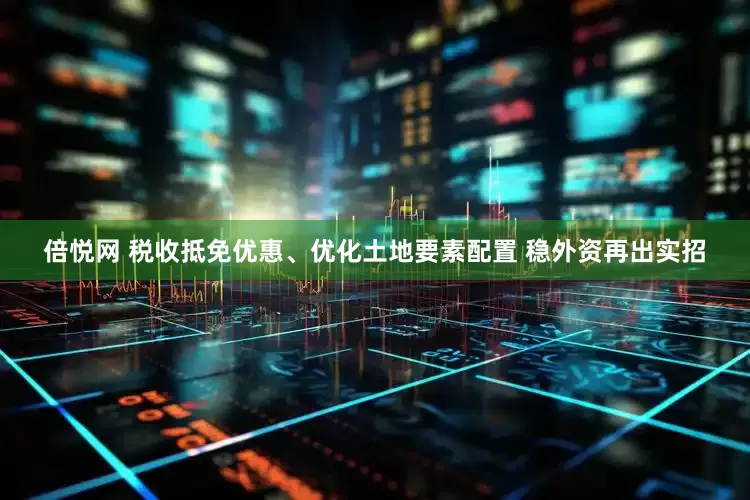 倍悦网 税收抵免优惠、优化土地要素配置 稳外资再出实招
