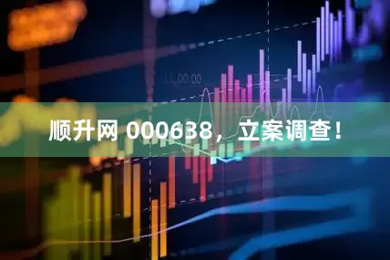 顺升网 000638，立案调查！