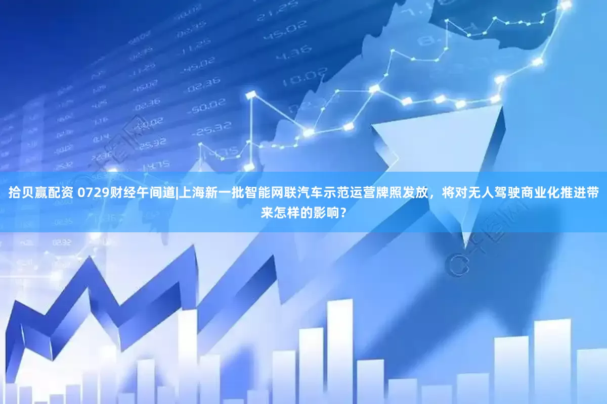 拾贝赢配资 0729财经午间道|上海新一批智能网联汽车示范运营牌照发放，将对无人驾驶商业化推进带来怎样的影响？