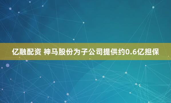 亿融配资 神马股份为子公司提供约0.6亿担保