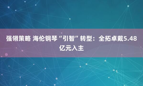 强翎策略 海伦钢琴“引智”转型：全拓卓戴5.48亿元入主