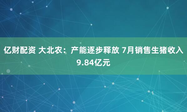 亿财配资 大北农：产能逐步释放 7月销售生猪收入9.84亿元