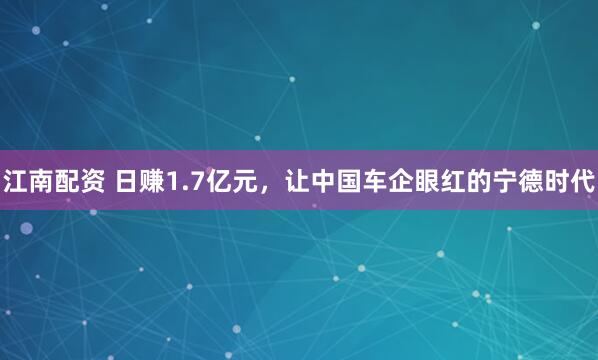 江南配资 日赚1.7亿元，让中国车企眼红的宁德时代