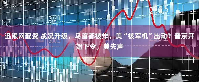 迅银网配资 战况升级，乌首都被炸，美“核军机”出动？普京开始下令，美失声
