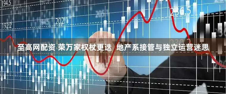 至高网配资 荣万家权杖更迭  地产系接管与独立运营迷思