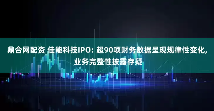 鼎合网配资 佳能科技IPO: 超90项财务数据呈现规律性变化, 业务完整性披露存疑