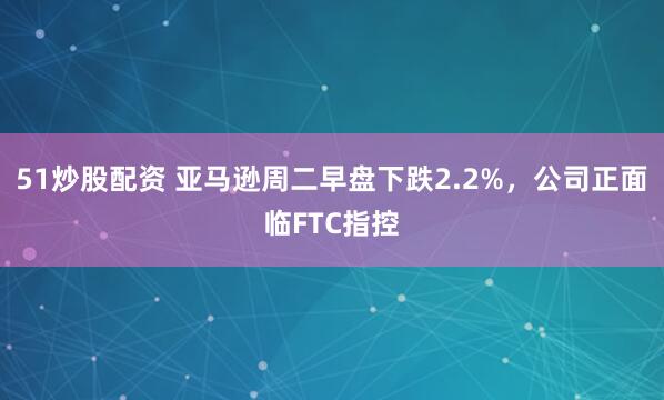 51炒股配资 亚马逊周二早盘下跌2.2%，公司正面临FTC指控