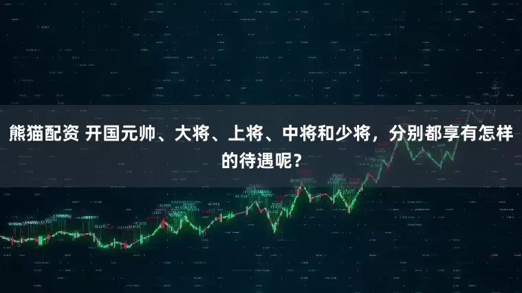 熊猫配资 开国元帅、大将、上将、中将和少将，分别都享有怎样的待遇呢？