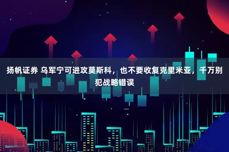 扬帆证券 乌军宁可进攻莫斯科，也不要收复克里米亚，千万别犯战略错误