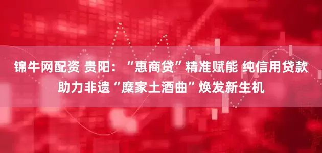 锦牛网配资 贵阳：“惠商贷”精准赋能 纯信用贷款助力非遗“糜家土酒曲”焕发新生机