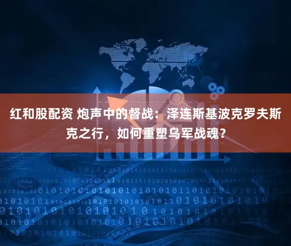 红和股配资 炮声中的督战：泽连斯基波克罗夫斯克之行，如何重塑乌军战魂？