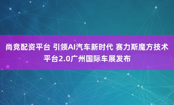 尚竞配资平台 引领AI汽车新时代 赛力斯魔方技术平台2.0广州国际车展发布