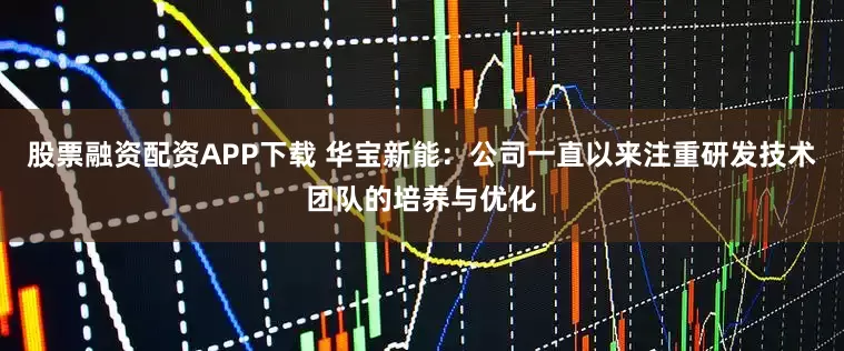 股票融资配资APP下载 华宝新能：公司一直以来注重研发技术团队的培养与优化