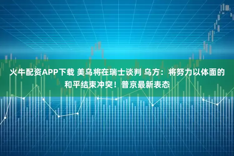 火牛配资APP下载 美乌将在瑞士谈判 乌方：将努力以体面的和平结束冲突！普京最新表态
