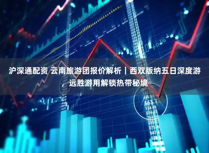 沪深通配资 云南旅游团报价解析｜西双版纳五日深度游，远胜游用解锁热带秘境