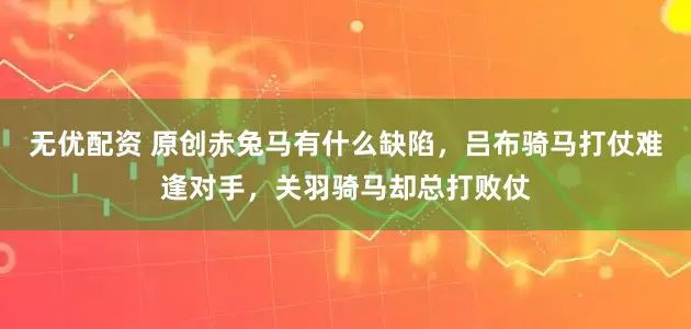无优配资 原创赤兔马有什么缺陷，吕布骑马打仗难逢对手，关羽骑马却总打败仗