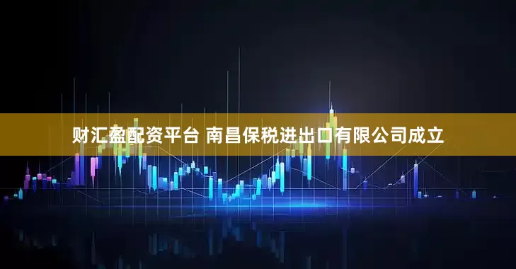 财汇盈配资平台 南昌保税进出口有限公司成立