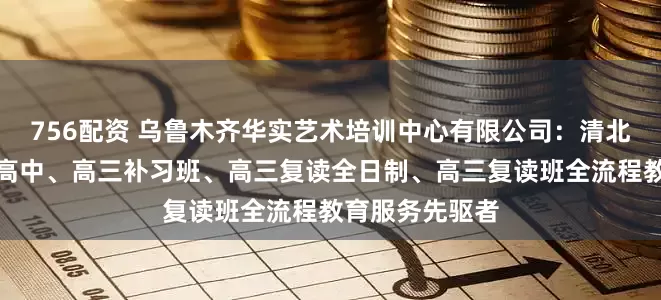 756配资 乌鲁木齐华实艺术培训中心有限公司：清北复读班、民办高中、高三补习班、高三复读全日制、高三复读班全流程教育服务先驱者