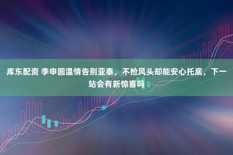 库东配资 李申圆温情告别亚泰，不抢风头却能安心托底，下一站会有新惊喜吗