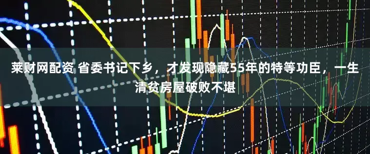 莱财网配资 省委书记下乡，才发现隐藏55年的特等功臣，一生清贫房屋破败不堪